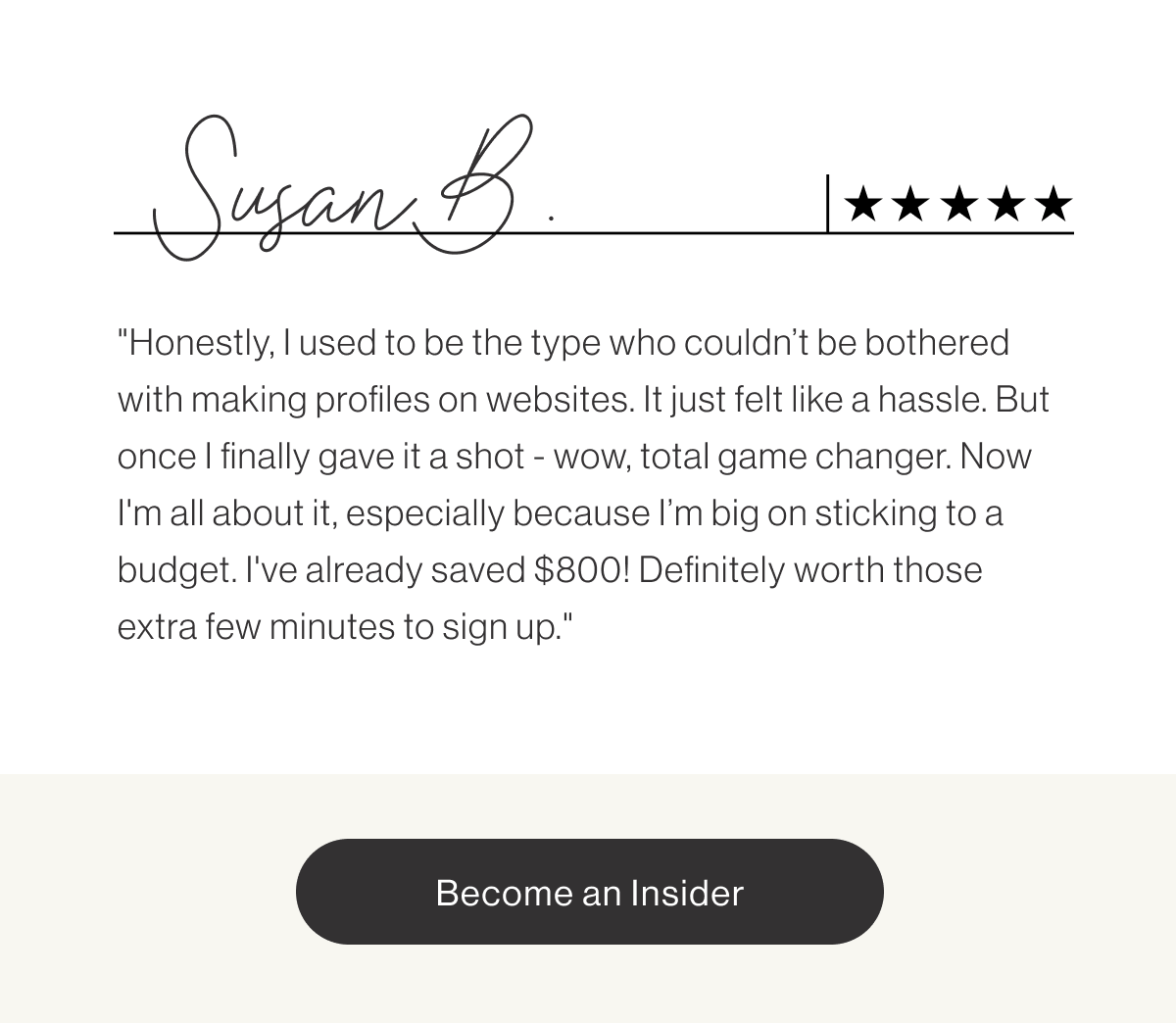 Susan B. "Honestly, I used to be the type who couldn't be bothered with making profiles on websites. It just felt like a hassle. But once I finally gave it a shot - wow, total game changer. Now I'm all about it, especially because I'm big on sticking to a budget. I've already saved $800! Definitely worth those extra few minutes to sign up." - Become an Insider