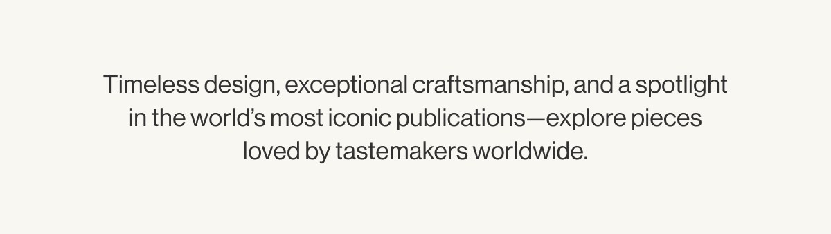 Timeless design, exceptional craftsmanship, and a spotlight in the world's most iconic publications—explore pieces loved by tastemakers worldwide.