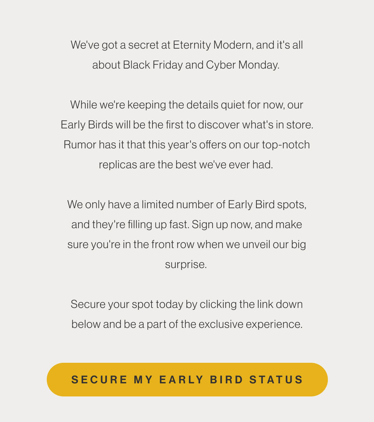 We've got a secret at Eternity Modern, and it's all about Black Friday and Cyber Monday. While we're keeping the details quiet for now, our Early Birds will be the first to discover what's in store. Rumor has it that this year's offers on our top-notch replicas are the best we've ever had. We only have a limited number of Early Bird spots, and they're filling up fast. Sign up now, and make sure you're in the front row when we unveil our big surprise. Secure your spot today by clicking the link down below and be a part of the exclusive experience. - Secure My Early Bird Status