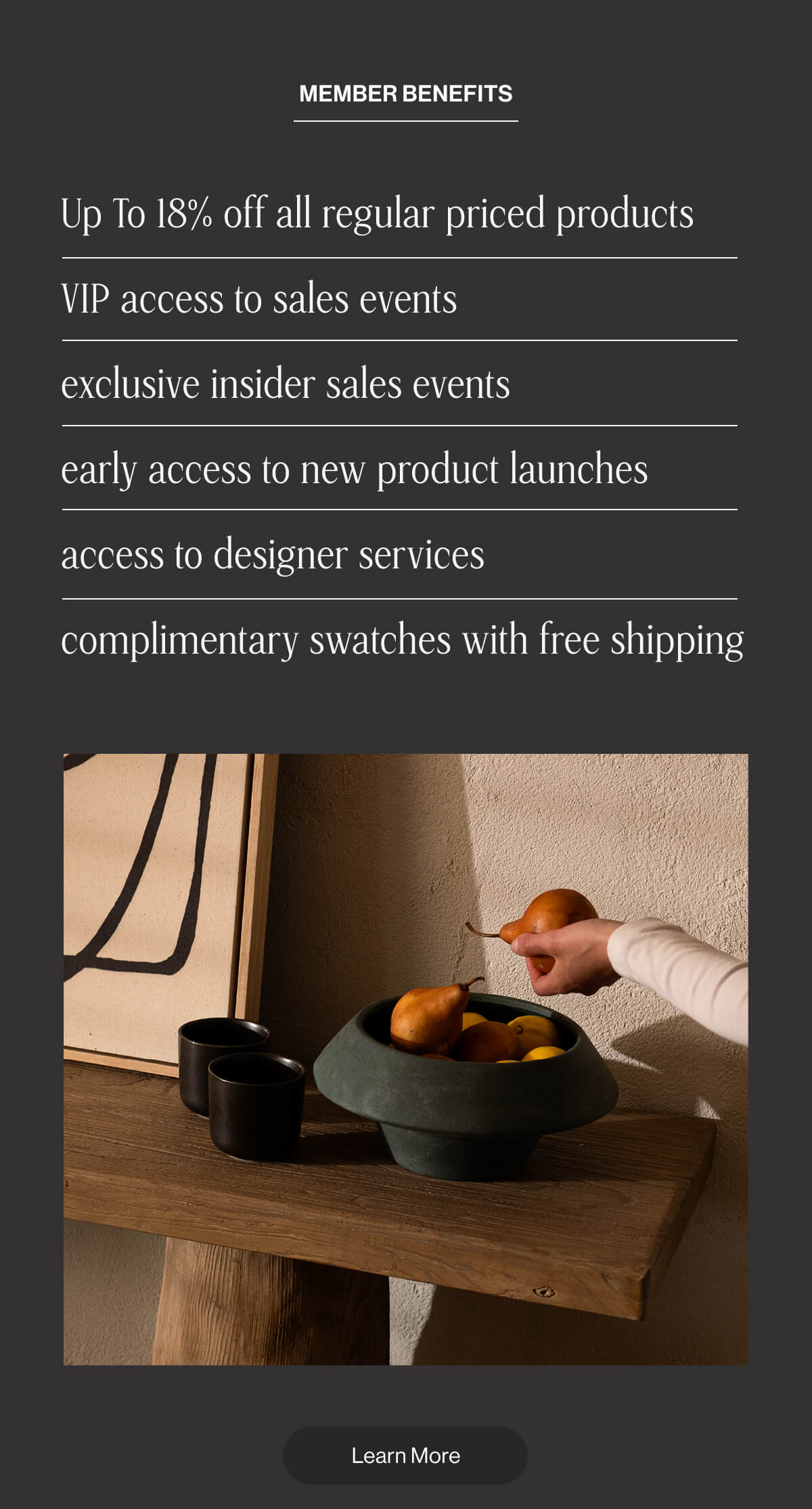 Member Benefits: Up to 18% off regular priced products - VIP access to sale events - Exclusive insider sales events - Early access to new product launches - Access to designer services - Complimentary swatches with free shipping - Learn More
