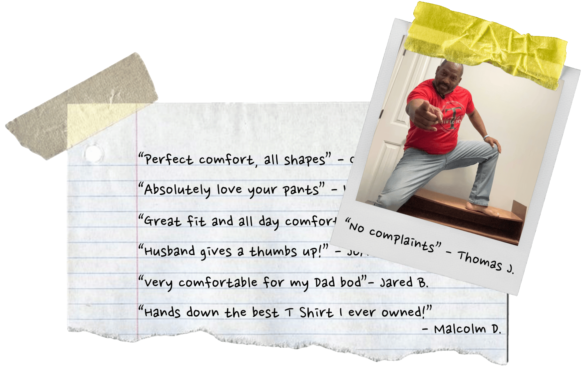 "Perfect comfort, all shapes", "Absolutely love your pants", "Hands down the best T Shirts I ever owned!"