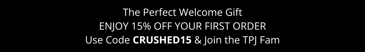 The Perfect Welcome Gift. Enjoy 15% Off Your First Order. Use Code CRUSHED15 & Join the TPJ Fam The Perfect Welcome Gift. Enjoy 15% Off Your First Order. Use Code CRUSHED15 & Join the TPJ Fam