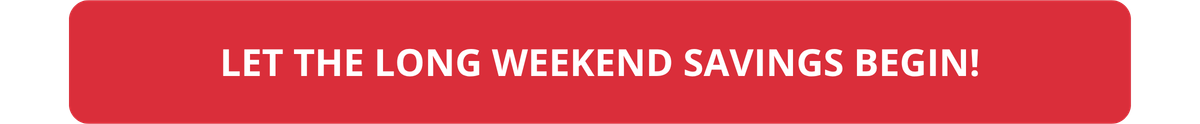 LET THE LONG WEEKEND SAVINGS BEGIN!