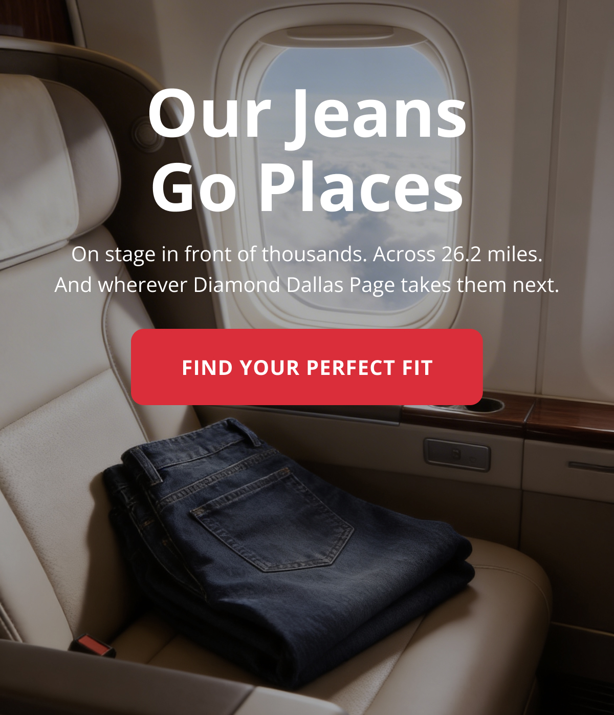 Our jeans go places: on stage in front of thousands. Across 26.2 miles. And wherever Diamond Dallas Page takes them next.