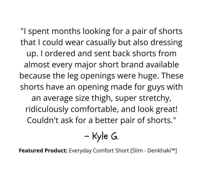 "Couldn't ask for a better pair of shorts" - Kyle G.