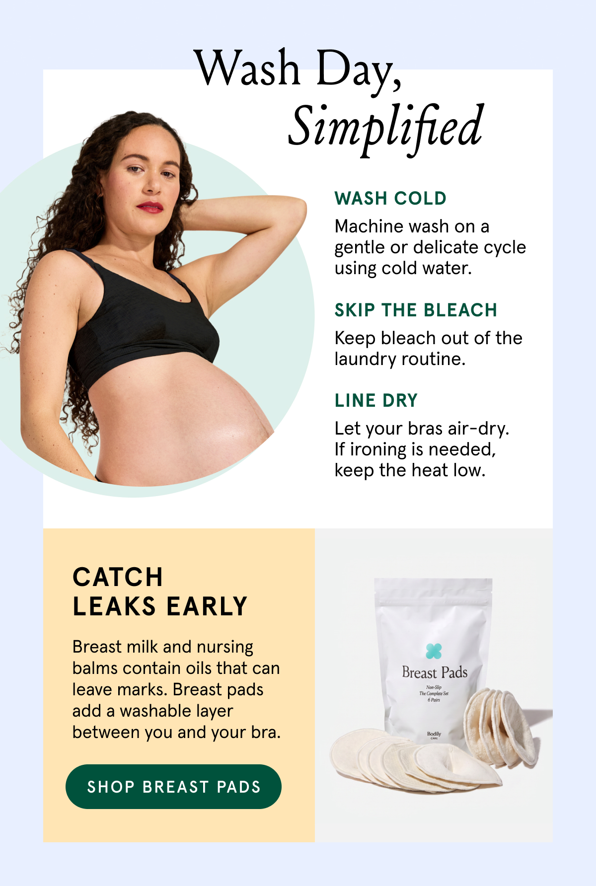 Wash Day, Simplified. Wash cold - machine wash on a gentle or delicate cycle using cold water. Skip the Bleach. Keep bleach out of the laundry routine. Line Dry Let your bras air-dry. If ironing is needed, keep the heat low. Catch leaks early. Breast milk and nursing balms contain oils that can leave marks. Breast pads add a washable layer between you and your bra. 
