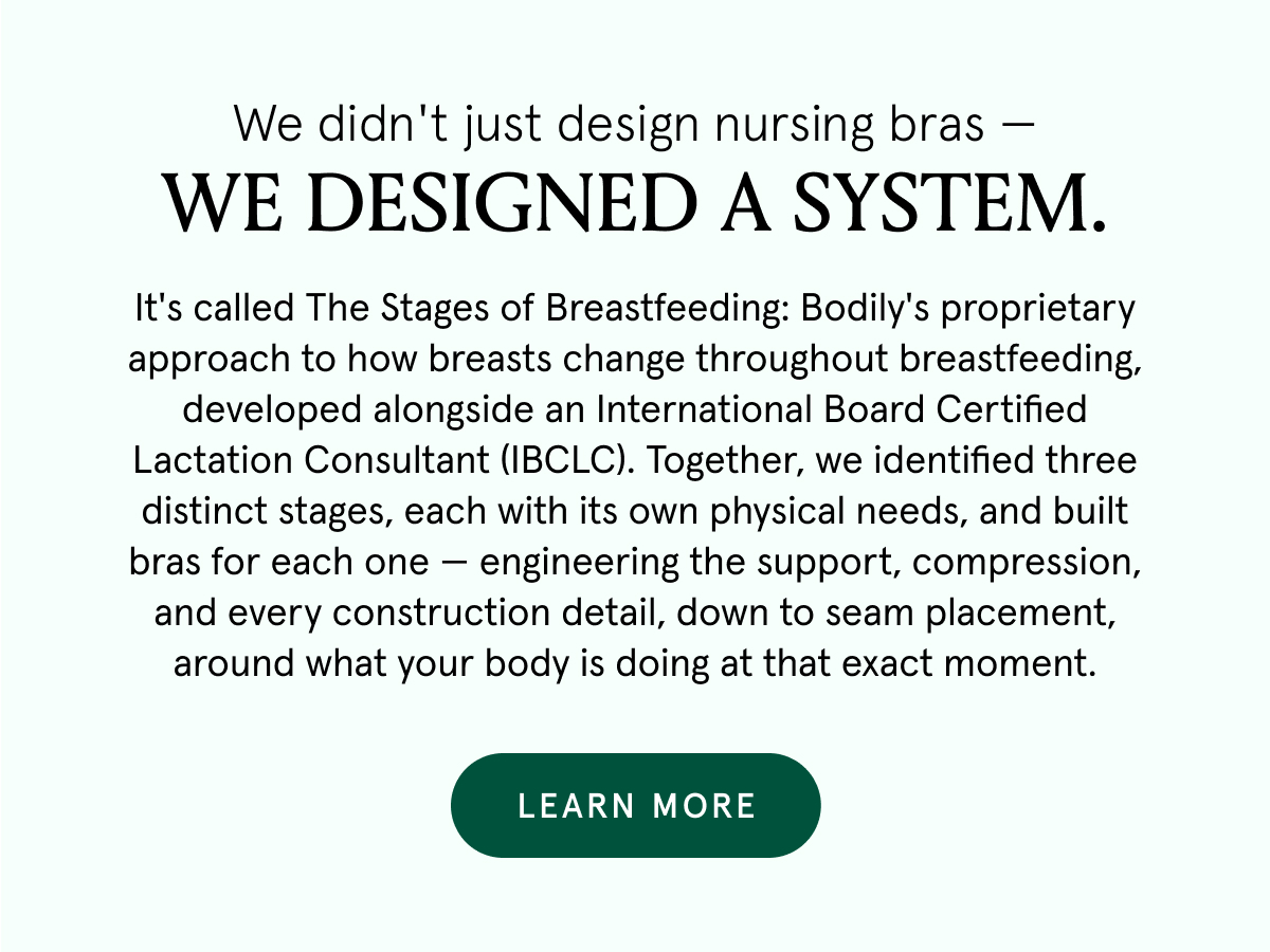 We didn't just design nursing bras - we designed a system. It's called The Stages of Breastfeeding: Bodily's proprietary approach to how breasts change throughout breastfeeding, developed alongside an International Board Certified Lactation Consultant (IBCLC). Together, we identified three distinct stages, each with its own physical needs, and built bras for each one - engineering the support, compression and every construction detail, down to seam placement, around what your body is doing at that exact moment.