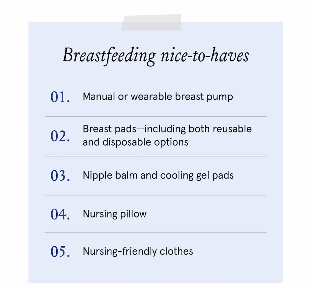 Breastfeeding nice-to-haves. 1. Manual or wearable breast pumps. 2. Breast pads - including both reusable and disposable options. 3. Nipple balm and cooling gel pads. 4. Nursing pillow. 5. Nursing-friendly clothes. 