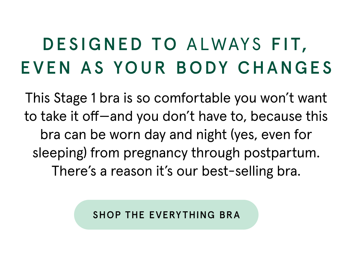 Designed to always fit, even as your body changes. This Stage 1 bra is so comfortable you won't want to take it off - and you don't have to, because this bra can be worn day and night (yes, even for sleeping) from pregnancy through postpartum. There's a reason it's our best-selling bra. 