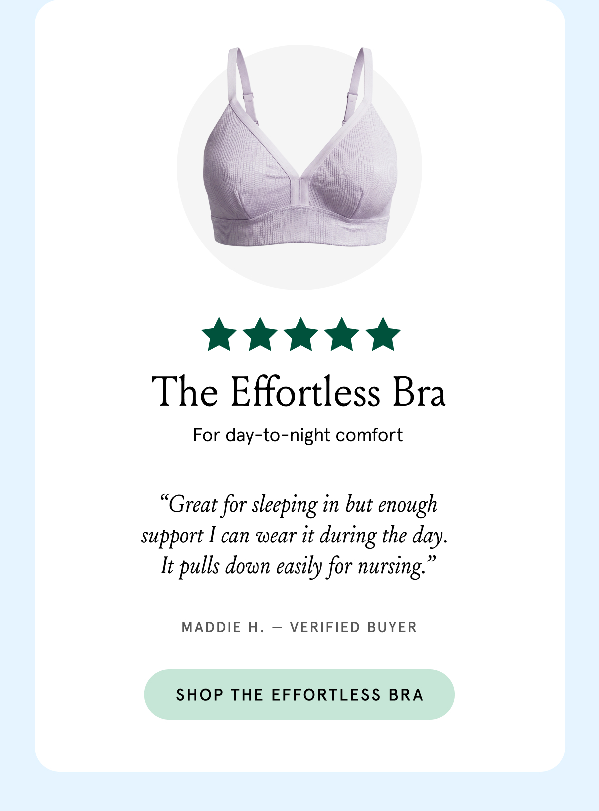The Effortless Bra for day-to-night comfort. "Great for sleeping in but enough support I can wear it during the day. It pulls down easily for nursing." Maddie H. - verified buyer