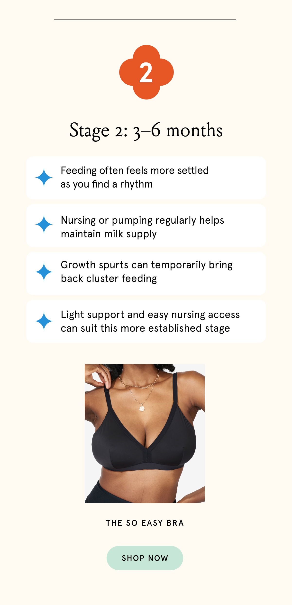 Stage 2: 3-6 months. Feeding often feels more settled as you find a rhythm. Nursing or pumping regularly helps maintain milk supply. Growth spurts can temporarily bring back cluster feeding. Light support and easy nursing access can suit this more established stage. 