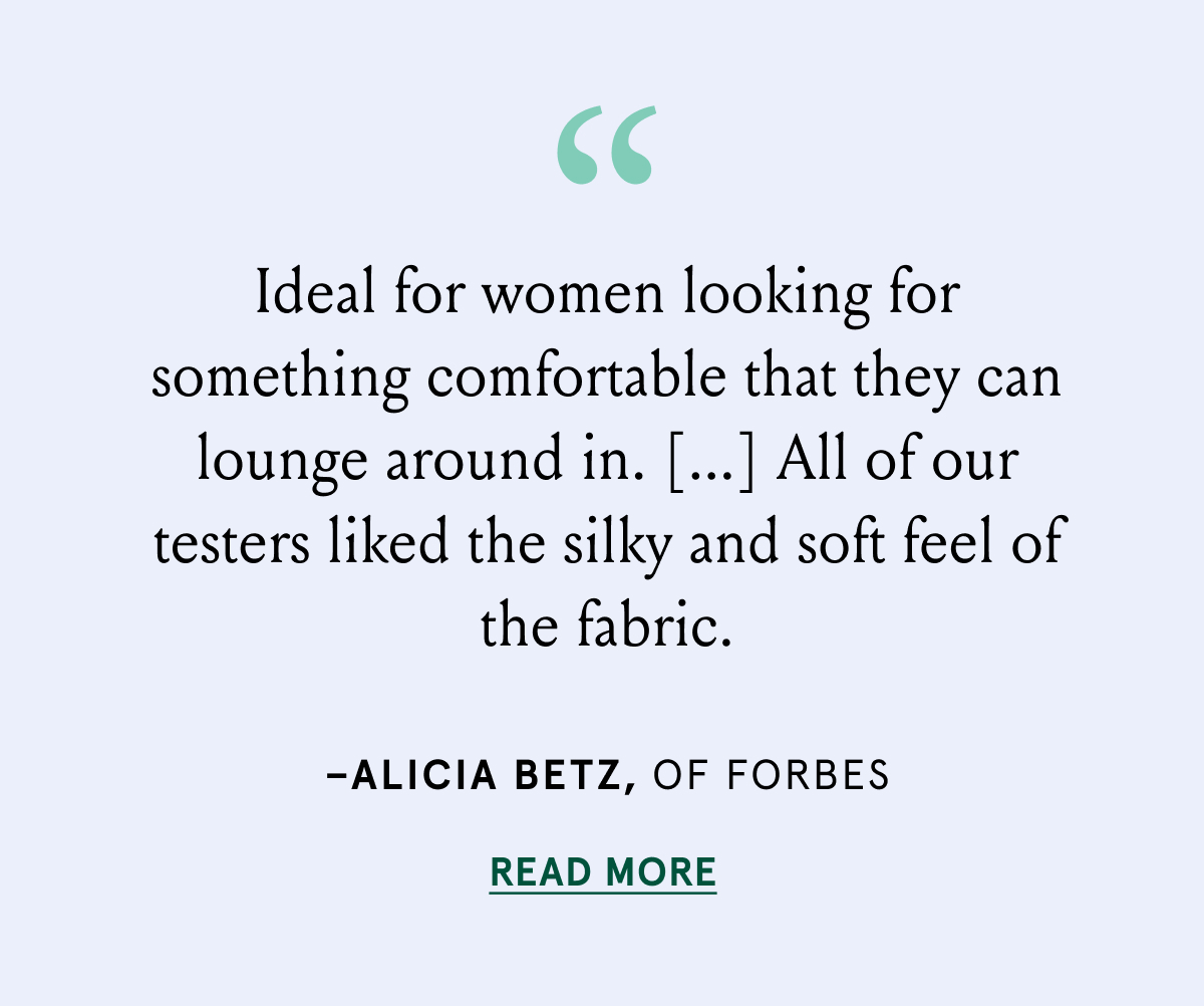 "Ideal for women looking for something comfortable that they can lounge around in.[...] All of our testers liked the silky and soft feel of the fabric." - Alicia Betz, of Forbes
