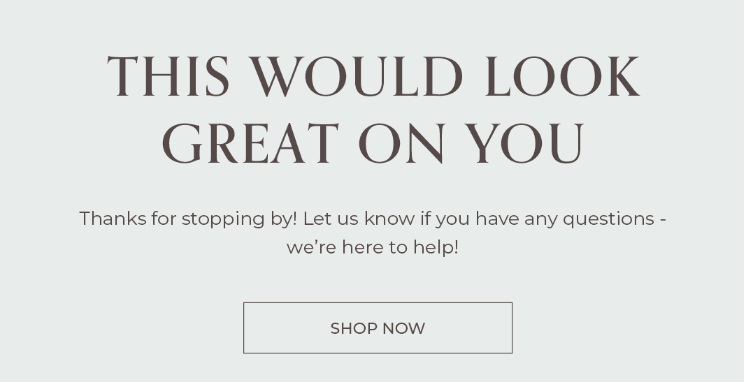 This would look great on you! Thanks for stopping by! Go on, take another look before these styles sell out. We offer free shipping for orders $150 or more in the contiguous United States. Feel free to reply to this email or live chat us with any questions - we're here to help!