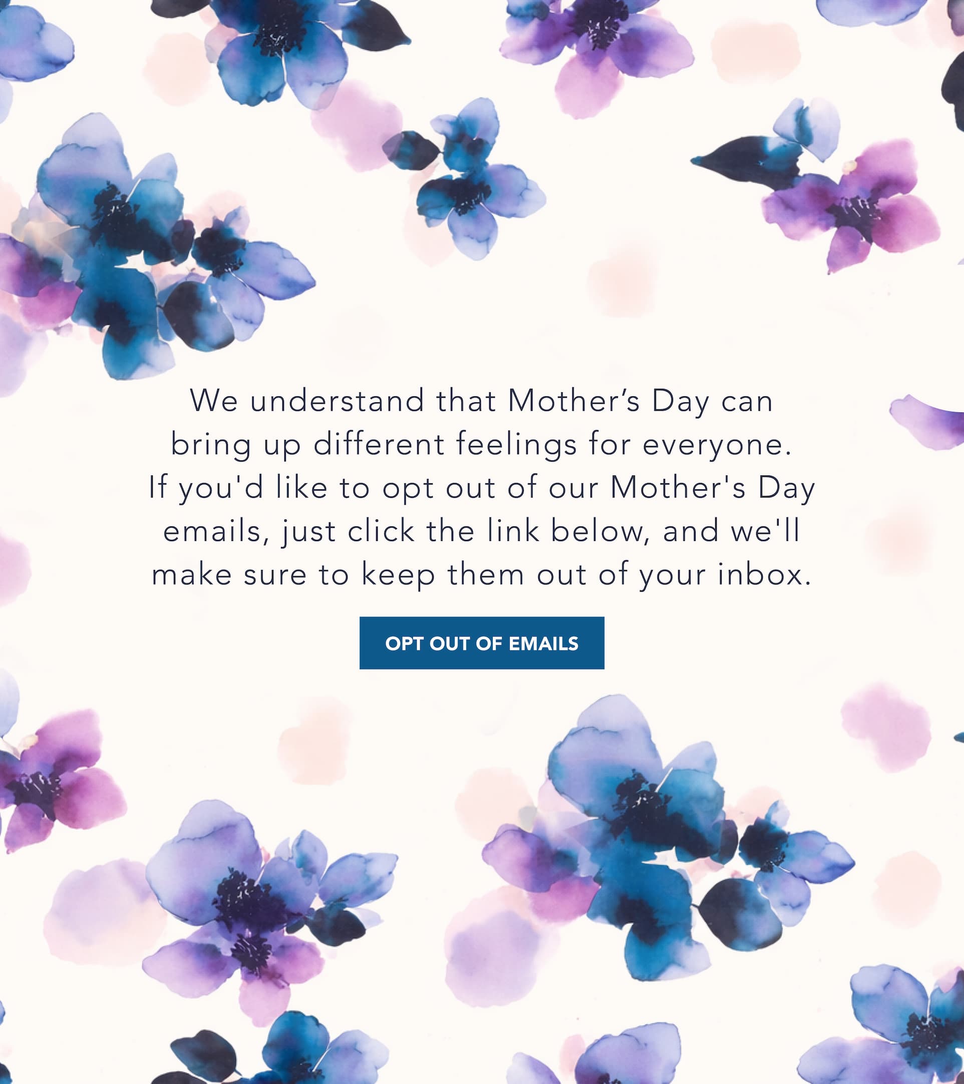We understand that Mother's Day can bring up different feelings for everyone. If you'd like to opt out of our Mother's Day emails, just click the link below, and we'll make sure to keep them out of your inbox. 
