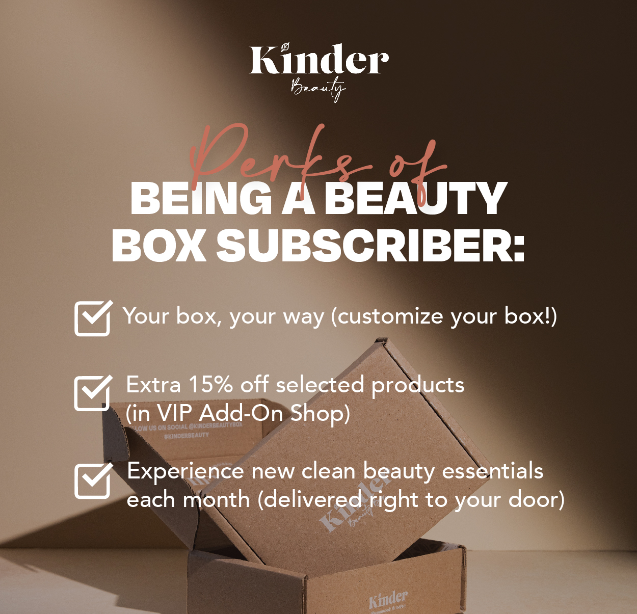 Perks of Being a Beauty Box Subscriber: Your box, your way. Extra 15% off selected products (in VIP Add-On Shop). Experience new clean beauty essentials each month (delivered right to your door).