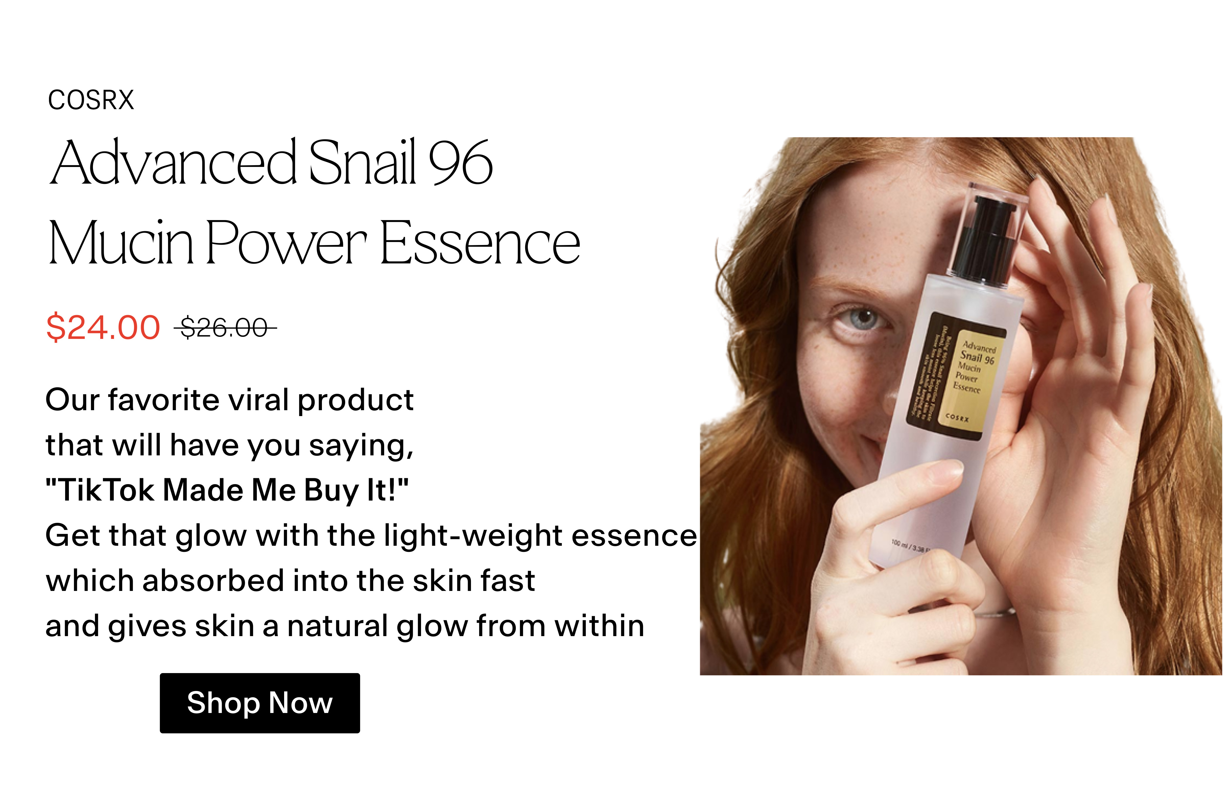 Advanced Snail 96 Mucin Power Essence S24.00 52660 Our favorite viral product that will have you saying, "TikTok Made Me Buy It!" Get that glow with the light-weight essence which absorbed into the skin fast and gives skin a natural glow from within Shop Now 