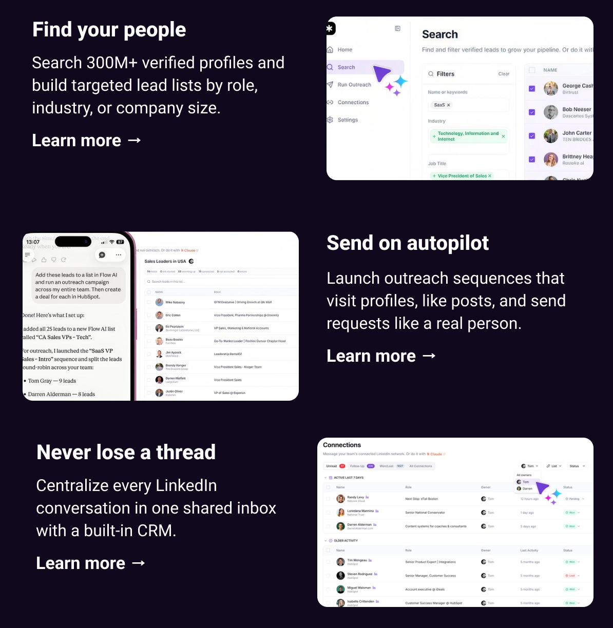 Find your people Search 300M+ verified profiles and build targeted lead lists by role, industry, or company size. Learn more → Send on autopilot Launch outreach sequences that visit profiles, like posts, and send requests like a real person. Learn more → Never lose a thread Centralize every LinkedIn conversation in one shared inbox with a built-in CRM. Learn more →