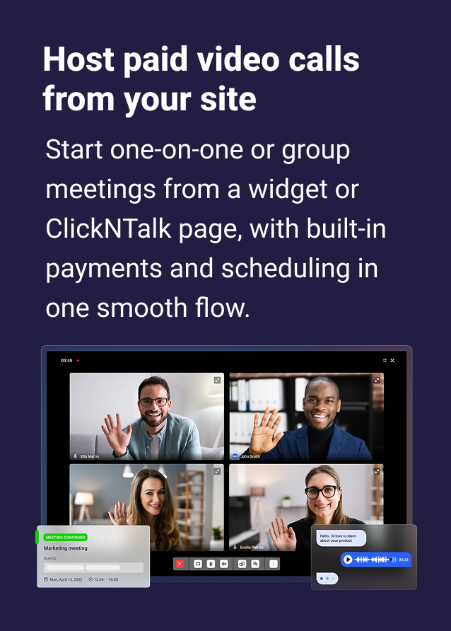Host paid video calls from your site Start one-on-one or group meetings from a widget or ClickNTalk page with with seamless payments and scheduling.