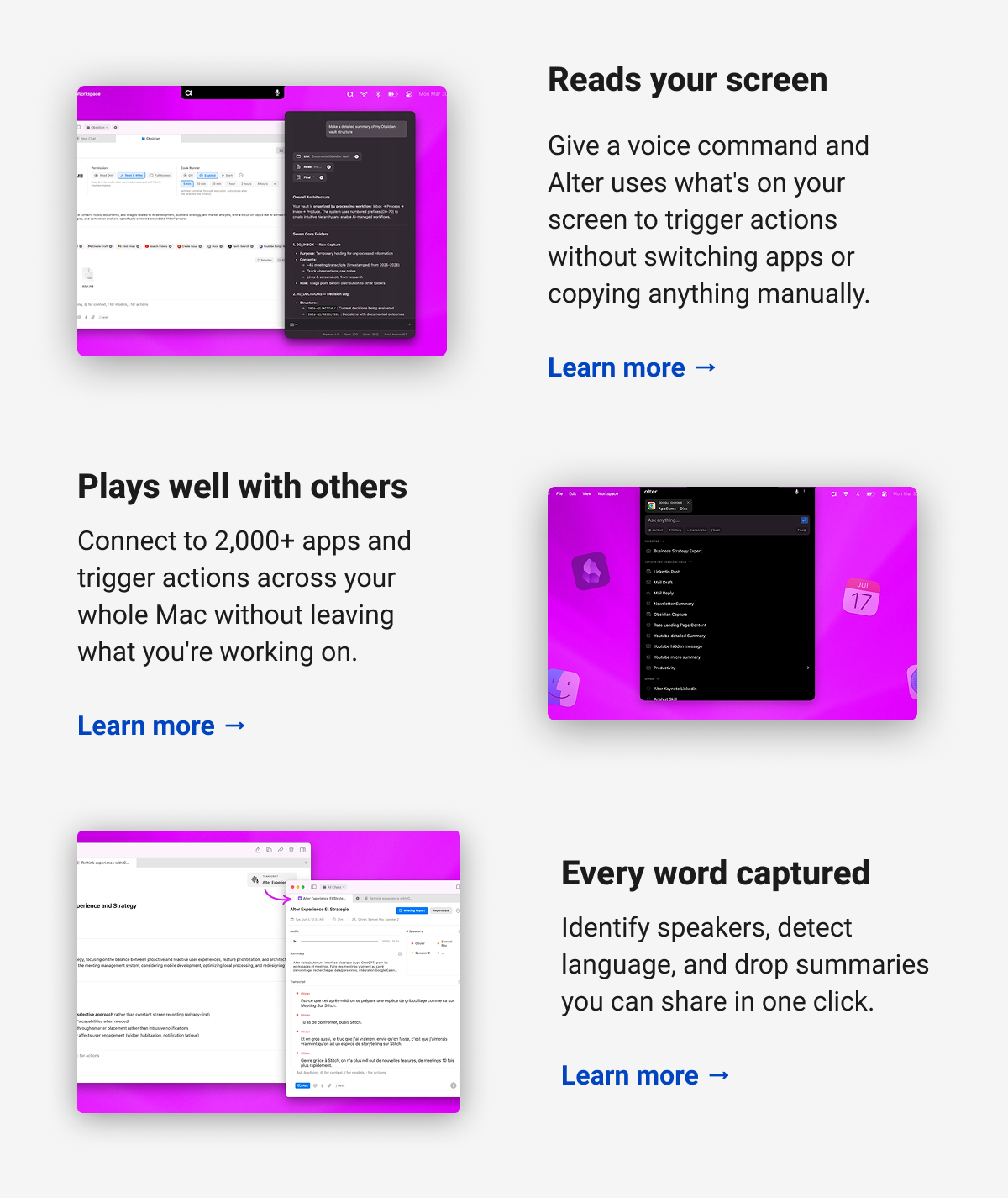 Reads your screen  Give a voice command and Alter uses what's on your screen to trigger actions without switching apps or copying anything manually.  Learn more → Plays well with others  Connect to 2,000+ apps and trigger actions across your whole Mac without leaving what you're working on.  Learn more → Every word captured  Identify speakers, detect language, and drop summaries you can share in one click.  Learn more →