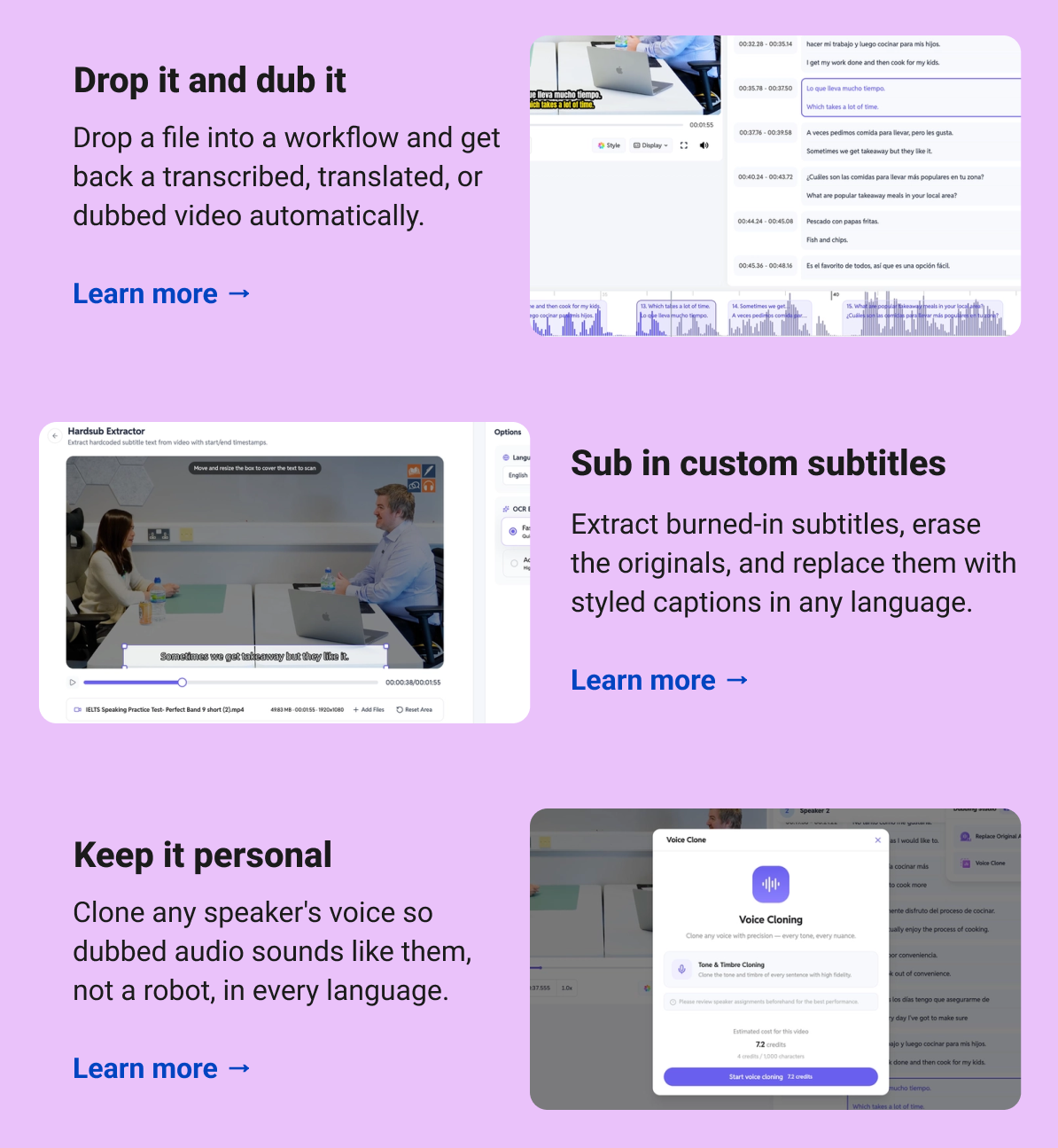 Drop it and dub it Drop a file into a workflow and get back a transcribed, translated, or dubbed video automatically. Learn more → Sub in custom subtitles  Extract burned-in subtitles, erase the originals, and replace them with styled captions in any language. Learn more → Keep it personal Clone any speaker's voice so dubbed audio sounds like them, not a robot, in every language. Learn more →