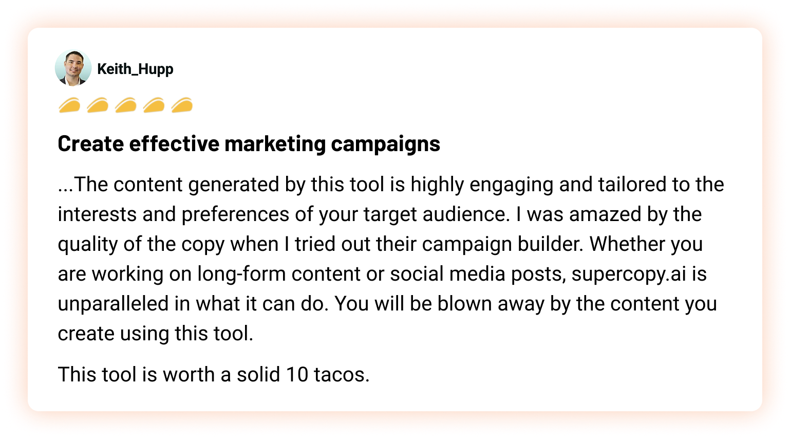 Keith_Hupp, 5 tacos: Create effective marketing campaigns. ...The content generated by this tool is highly engaging and tailored to the interests and preferences of your target audience. I was amazed by the quality of the copy when I tried out their campaign builder. Whether you are working on long-form content or social media posts, supercopy.ai is unparalleled in what it can do. You will be blown away by the content you create using this tool.  This tool is worth a solid 10 tacos.