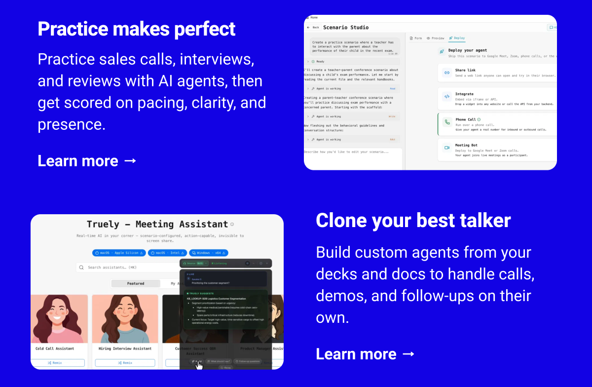 Practice makes perfect Practice sales calls, interviews, and reviews with AI agents, then get scored on pacing, clarity, and presence. Learn more → Clone your best talker Build custom agents from your decks and docs to handle calls, demos, and follow-ups on their own. Learn more →