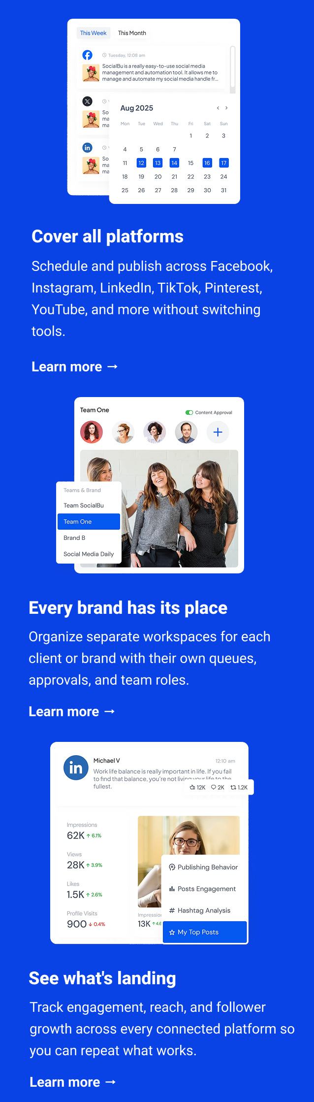Cover all platforms Schedule and publish across Facebook, Instagram, LinkedIn, TikTok, Pinterest, YouTube, and more without switching tools. Learn more → Every brand has its place Organize separate workspaces for each client or brand with their own queues, approvals, and team roles. Learn more → See what's landing Track engagement, reach, and follower growth across every connected platform so you can repeat what works. Learn more →