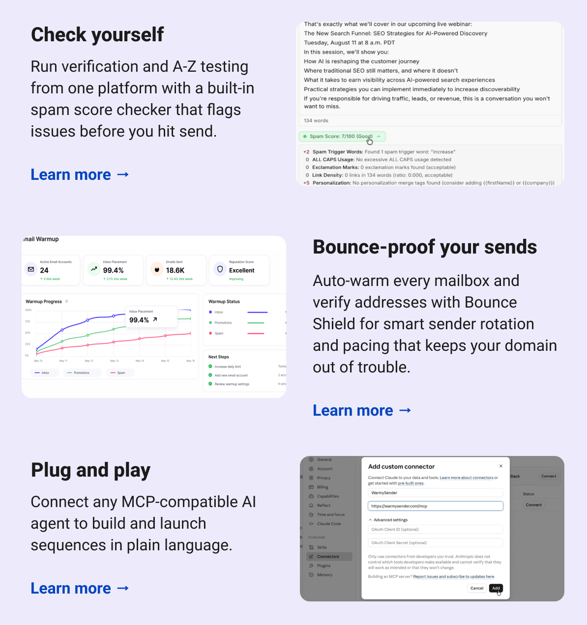 Check yourself Run verification and A-Z testing from one platform with a built-in spam score checker that flags issues before you hit send. Learn more → Bounce-proof your sends Auto-warm every mailbox and verify addresses with Bounce Shield for smart sender rotation and pacing that keeps your domain out of trouble. Learn more →  Plug and play Connect any MCP-compatible AI agent to build and launch sequences in plain language. Learn more →