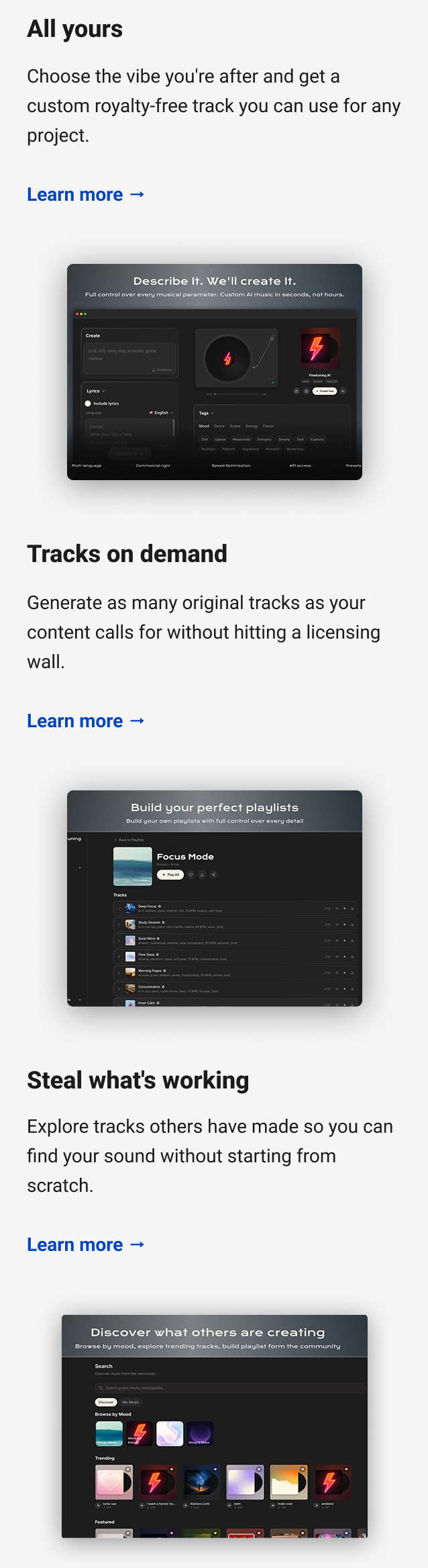 All yours Choose the vibe you're after and get a custom royalty-free track you can use for any project. Learn more → Tracks on demand Generate as many original tracks as your content calls for without hitting a licensing wall. Learn more → Steal what's working Explore tracks others have made so you can find your sound without starting from scratch. Learn more →