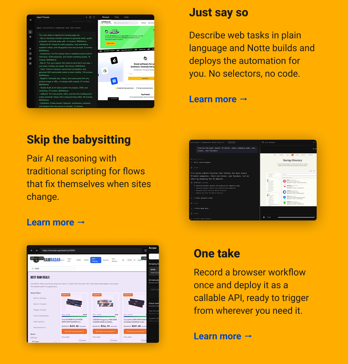 Just say so Describe web tasks in plain language and Notte builds and deploys the automation for you. No selectors, no code. Learn more → Skip the babysitting Pair AI reasoning with traditional scripting for flows that fix themselves when sites change.  Learn more → One take  Record a browser workflow once and deploy it as a callable API, ready to trigger from wherever you need it. Learn more →