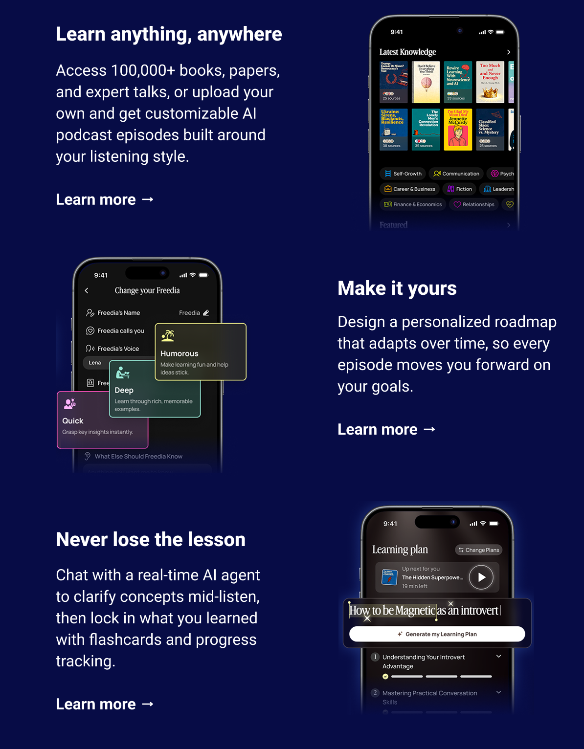 Why you'll love it Learn anything, anywhere Access 100,000+ books, papers, and expert talks, or upload your own and get customizable AI podcast episodes built around your listening style. Learn more →   Make it yours Design a personalized roadmap that adapts over time, so every episode moves you forward on your goals. Learn more →   Never lose the lesson Chat with a real-time AI agent to clarify concepts mid-listen, then lock in what you learned with flashcards and progress tracking. Learn more →