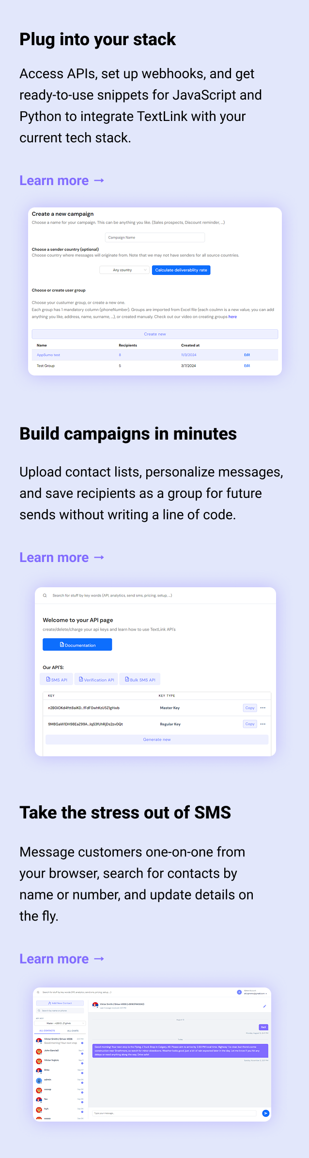 Plug into your stack Access APIs, set up webhooks, and get ready-to-use snippets for JavaScript and Python to integrate TextLink with your current tech stack. Learn more → Build campaigns in minutes Upload contact lists, personalize messages, and save recipients as a group for future sends without writing a line of code. Learn more → Take the stress out of SMS Message customers one-on-one from your browser, search for contacts by name or number, and update details on the fly. Learn more →