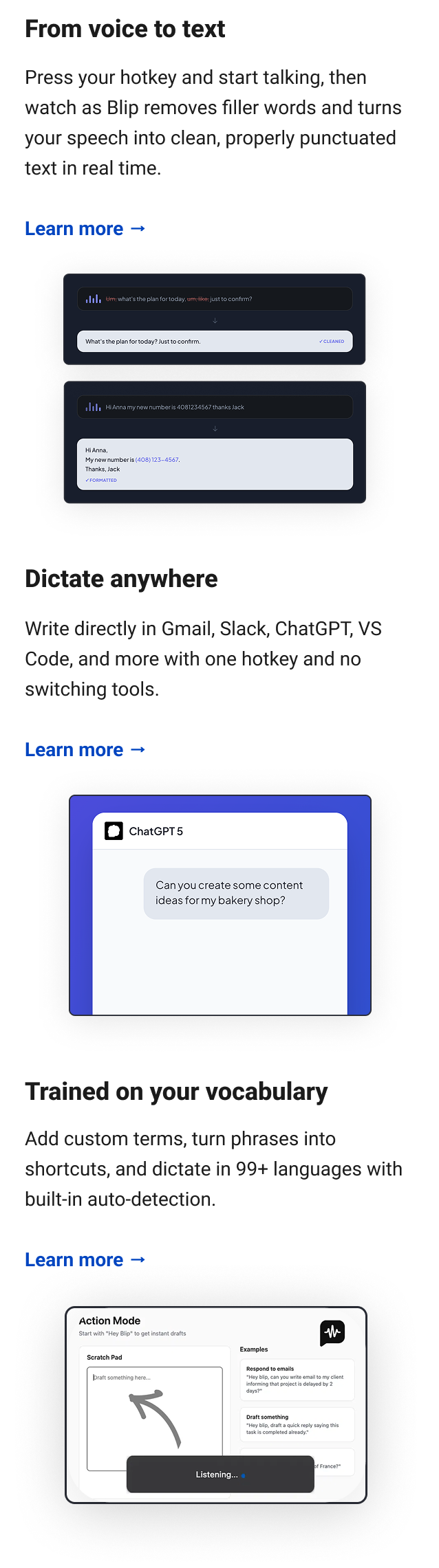 From voice to text Press your hotkey and start talking, then watch as Blip removes filler words and turns your speech into clean, properly punctuated text in real time. Learn more → Dictate anywhere Write directly in Gmail, Slack, ChatGPT, VS Code, and more with one hotkey and no switching tools. Learn more → Trained on your vocabulary Add custom terms, turn phrases into shortcuts, and dictate in 99+ languages with built-in auto-detection. Learn more →