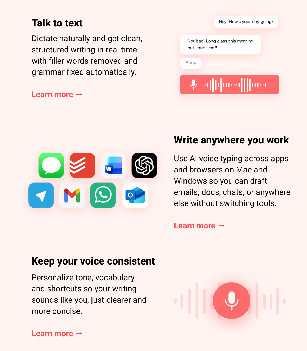 Talk to text Dictate naturally and get clean, structured writing in real time with filler words removed and grammar fixed automatically. Learn more → Write anywhere you work Use AI voice typing across apps and browsers on Mac and Windows so you can draft emails, docs, chats, or anywhere else without switching tools. Learn more → Keep your voice consistent Personalize tone, vocabulary, and shortcuts so your writing sounds like you, just clearer and more concise. Learn more →