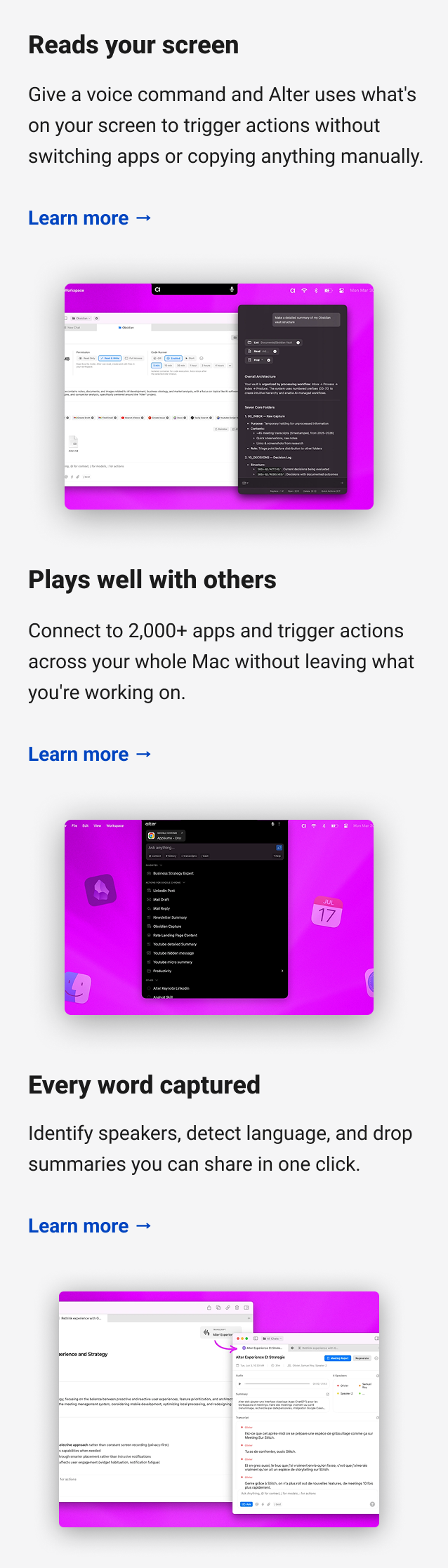 Reads your screen Give a voice command and Alter uses what's on your screen to trigger actions without switching apps or copying anything manually. Learn more → Plays well with others Connect to 2,000+ apps and trigger actions across your whole Mac without leaving what you're working on. Learn more → Every word captured Identify speakers, detect language, and drop summaries you can share in one click. Learn more →