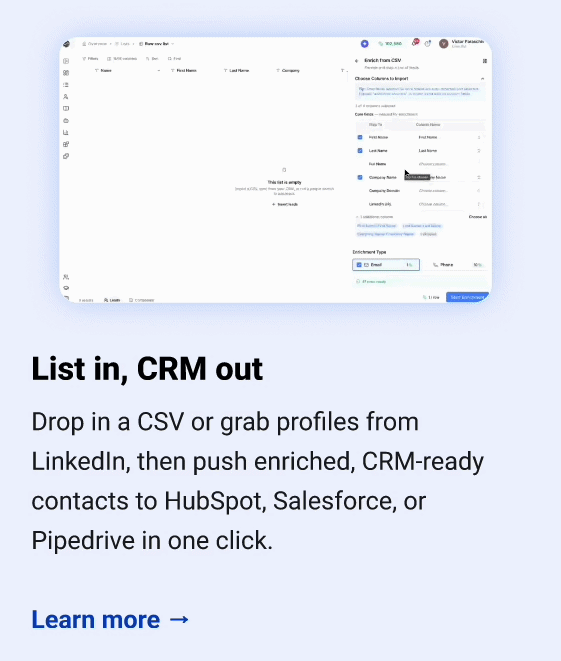 List in, CRM out Drop in a CSV or grab profiles from LinkedIn, then push enriched, CRM-ready contacts to HubSpot, Salesforce, or Pipedrive in one click. Learn more →