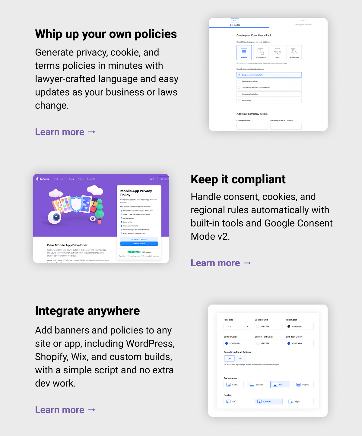 Whip up your own policies Generate privacy, cookie, and terms policies in minutes with lawyer-crafted language and easy updates as your business or laws change. Learn more →  Keep it compliant Handle consent, cookies, and regional rules automatically with built-in tools and Google Consent Mode v2. Learn more →  Integrate anywhere Add banners and policies to any site or app, including WordPress, Shopify, Wix, and custom builds, with a simple script and no extra dev work. Learn more → 