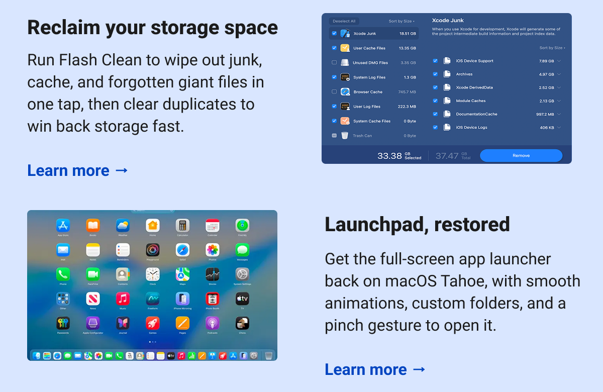 Reclaim your storage space  Run Flash Clean to wipe out junk, cache, and forgotten giant files in one tap, then clear duplicates to win back storage fast.  Learn more → Launchpad, restored Get the full-screen app launcher back on macOS Tahoe, with smooth animations, custom folders, and a pinch gesture to open it.  Learn more →