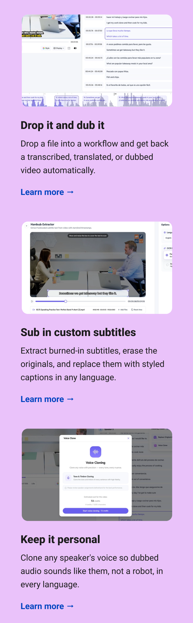 Drop it and dub it Drop a file into a workflow and get back a transcribed, translated, or dubbed video automatically. Learn more → Sub in custom subtitles Extract burned-in subtitles, erase the originals, and replace them with styled captions in any language. Learn more → Keep it personal Clone any speaker's voice so dubbed audio sounds like them, not a robot, in every language. Learn more →