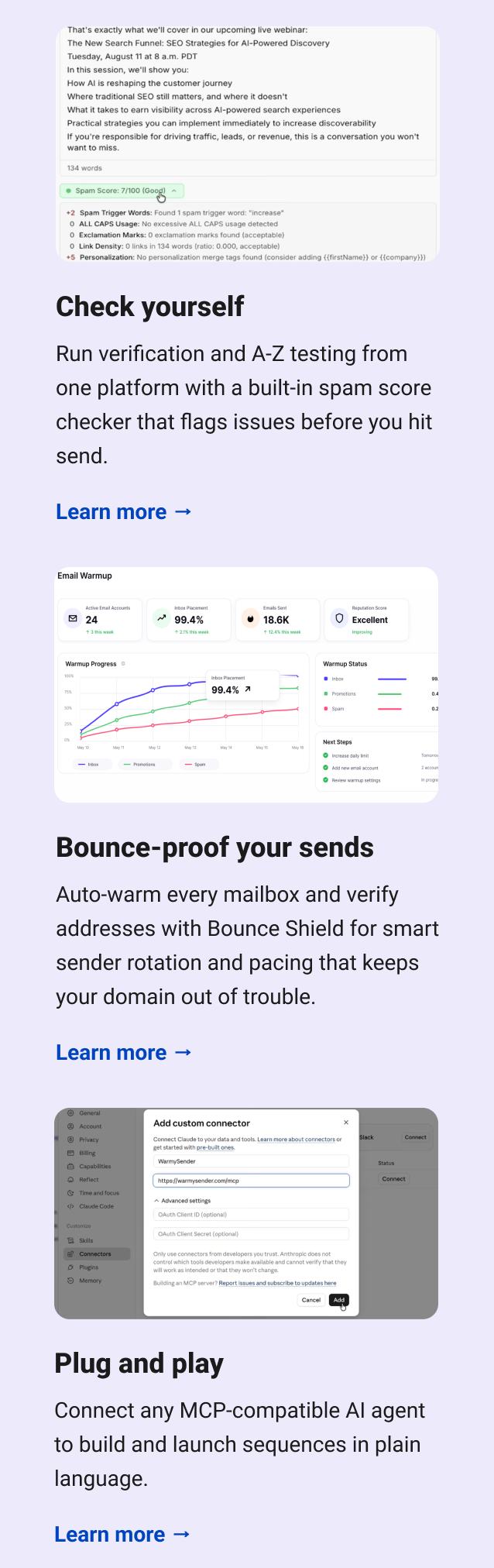 Check yourself Run verification and A-Z testing from one platform with a built-in spam score checker that flags issues before you hit send. Learn more → Bounce-proof your sends Auto-warm every mailbox and verify addresses with Bounce Shield for smart sender rotation and pacing that keeps your domain out of trouble. Learn more → Plug and play Connect any MCP-compatible AI agent to build and launch sequences in plain language. Learn more →