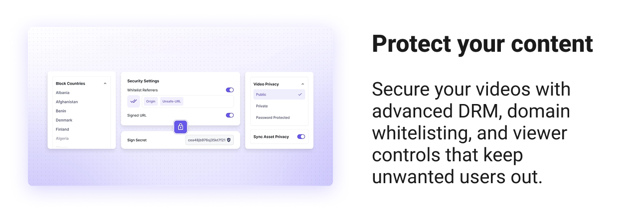 Protect your content Secure your videos with advanced DRM, domain whitelisting, and viewer controls that keep pirates out.