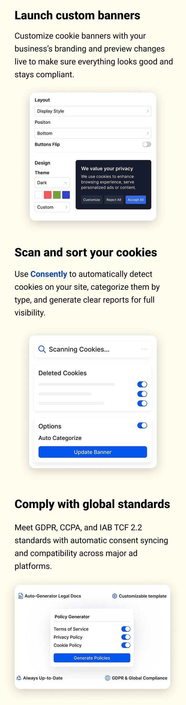 Launch custom banners Customize cookie banners with your business’s branding and preview changes live to make sure everything looks good and stays compliant. Scan and sort your cookies Use Consently to automatically detect cookies on your site, categorize them by type, and generate clear reports for full visibility. Comply with global standards Meet GDPR, CCPA, and IAB TCF 2.2 standards with automatic consent syncing and compatibility across major ad platforms.