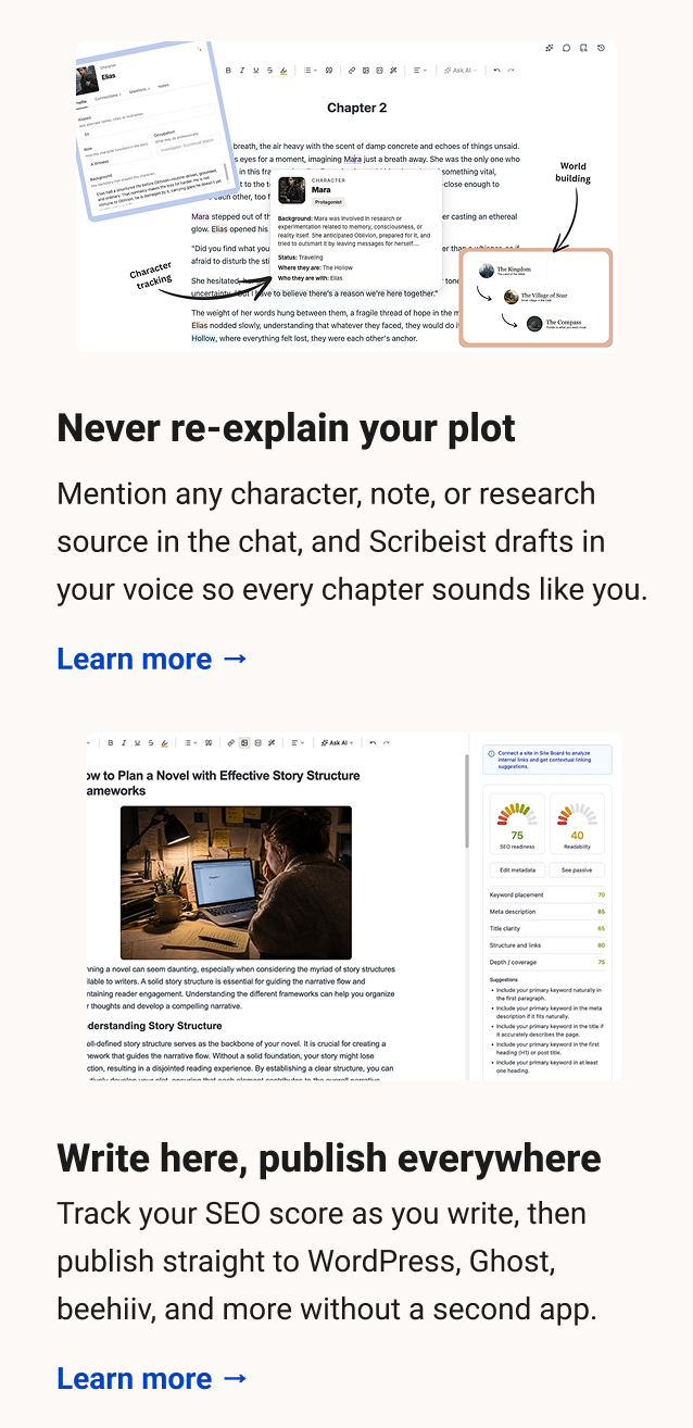 Never re-explain your plot Mention any character, note, or research source in the chat, and Scribeist drafts in your voice so every chapter sounds like you. Learn more → Write here, publish everywhere Track your SEO score as you write, then publish straight to WordPress, Ghost, beehiiv, and more without a second app. Learn more →