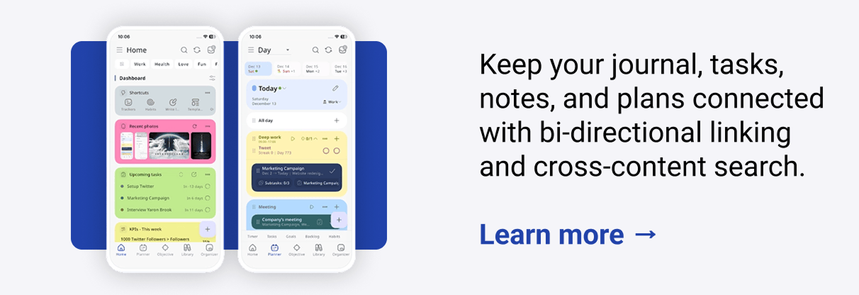 Keep your journal, tasks, notes, and plans connected with bi-directional linking and cross-content search. Learn more → Capture ideas on the go with an Apple, Android, or web homescreen widget. Then, auto-sync when you're back online.  Learn more → Sync with Google and Apple Calendar to track habits, goals, and KPIs from one dashboard that works like your brain.  Learn more →