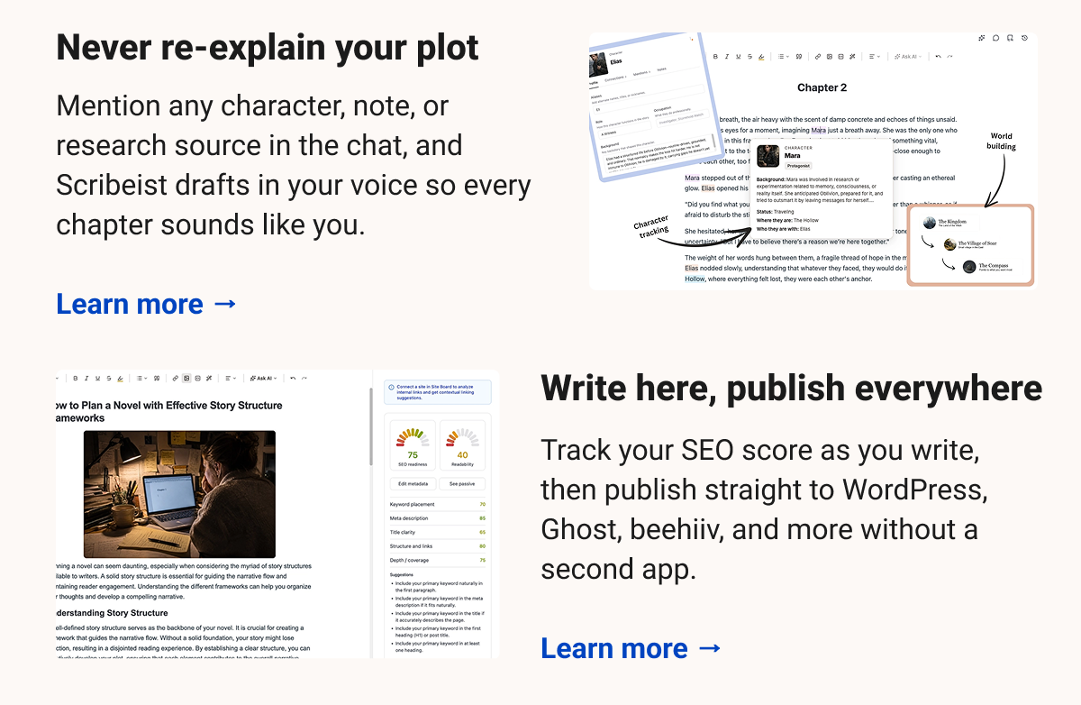 Never re-explain your plot Mention any character, note, or research source in the chat, and Scribeist drafts in your voice so every chapter sounds like you. Learn more → Write here, publish everywhere Track your SEO score as you write, then publish straight to WordPress, Ghost, beehiiv, and more without a second app. Learn more →