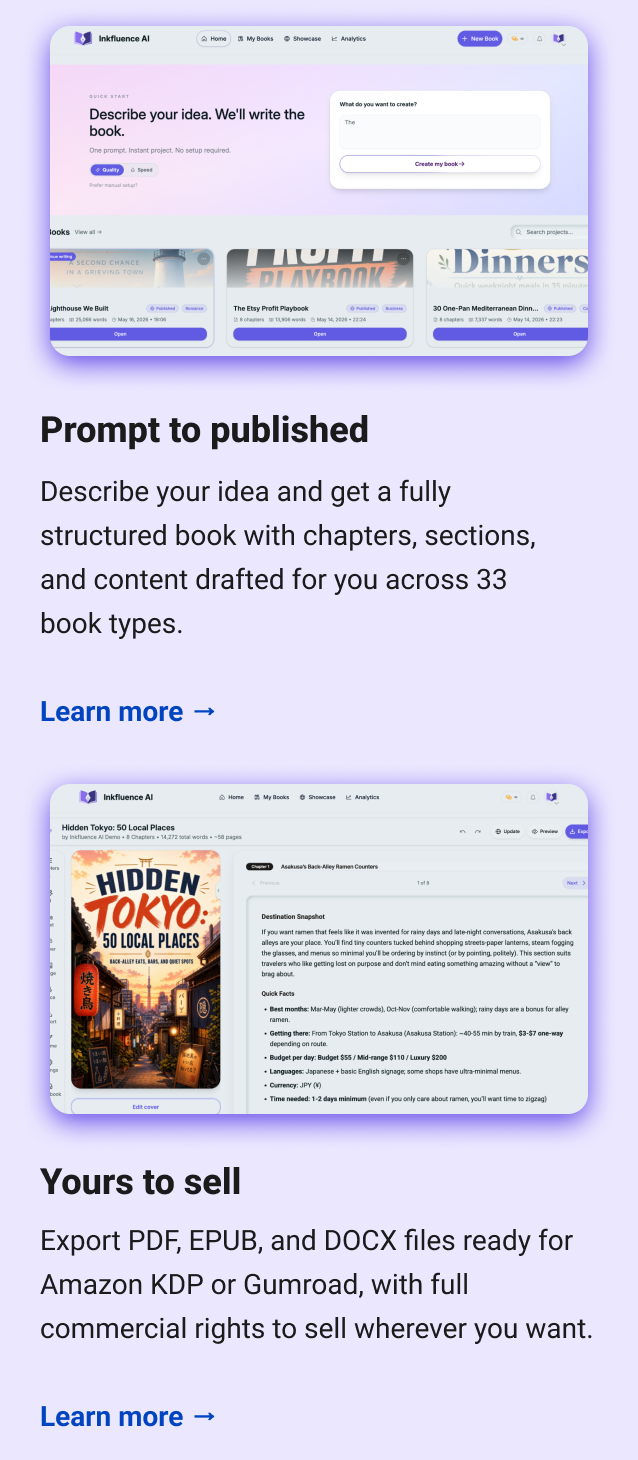 Prompt to published Describe your idea and get a fully structured book with chapters, sections, and content drafted for you across 33 book types. Learn more → Yours to sell Export PDF, EPUB, and DOCX files ready for Amazon KDP or Gumroad, with full commercial rights to sell wherever you want. Learn more →