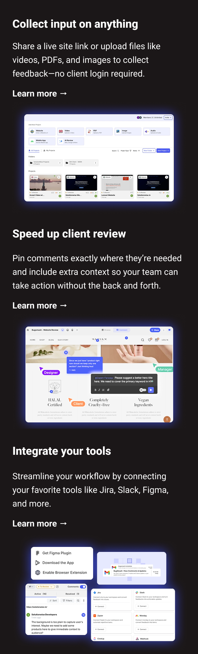 Collect input on anything: Share a live site link or upload files like videos, PDFs, and images to collect feedback—no client login required. Learn more → Speed up client review: Pin comments exactly where they’re needed and include extra context so your team can take action without the back and forth. Learn more → Integrate your tools: Streamline your workflow by connecting your favorite tools like Jira, Slack, Figma, and more. Learn more →