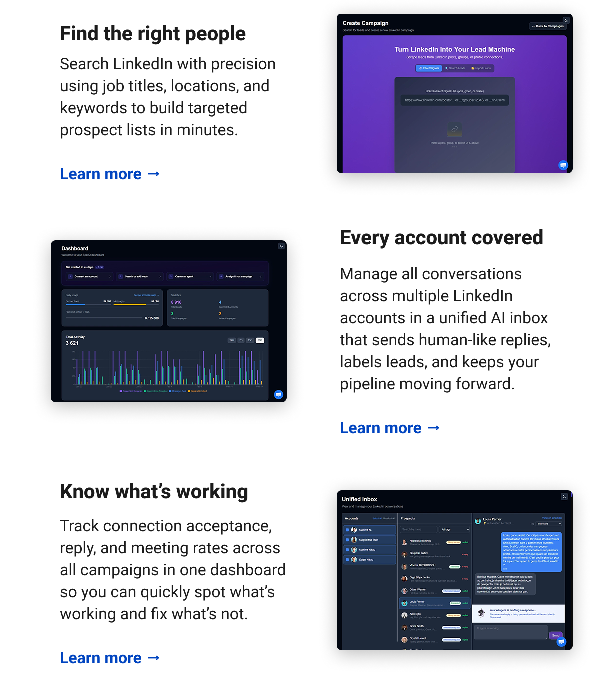 Find the right people Search LinkedIn with precision using job titles, locations, and keywords to build targeted prospect lists in minutes. Learn more → Every account covered with AI Manage all conversations across multiple LinkedIn accounts in a unified AI inbox that sends human-like replies, labels leads, and keeps your pipeline moving forward. Learn more → Know what’s working Track connection acceptance, reply, and meeting rates across all campaigns in one dashboard so you can quickly spot what’s working and fix what’s not. Learn more →