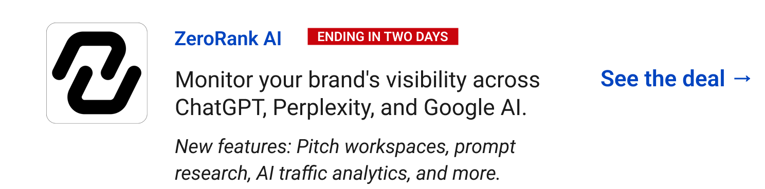 ZeroRank AI (Ending in two days) - Monitor your brand's visibility across ChatGPT, Perplexity, and Google AI. See the deal → New features: Pitch workspaces, prompt research, AI traffic analytics, and more.