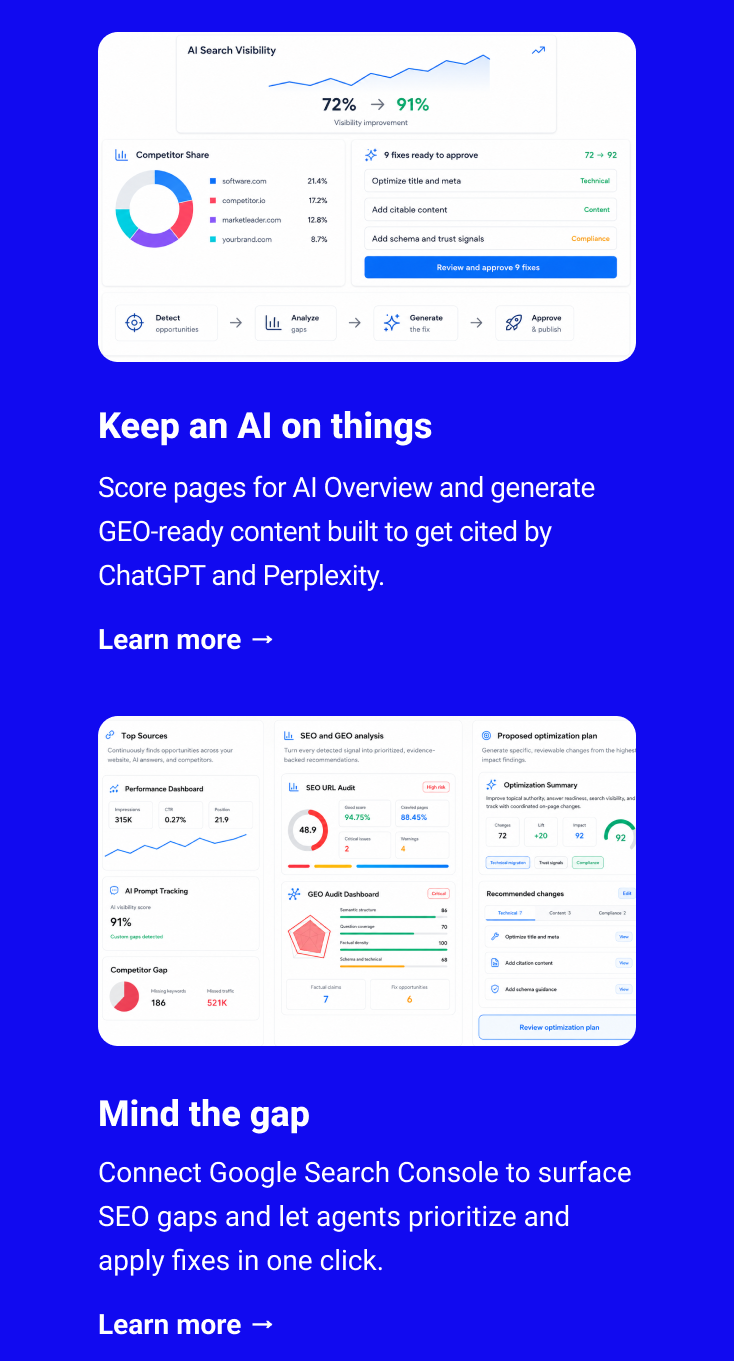 Keep an AI on things Score pages for AI Overview and generate GEO-ready content built to get cited by ChatGPT and Perplexity. Learn more → Mind the gap Connect Google Search Console to surface SEO gaps and let agents prioritize and apply fixes in one click. Learn more →